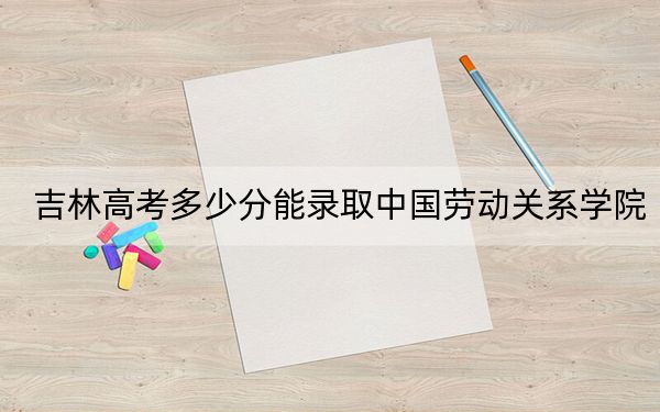 吉林高考多少分能录取中国劳动关系学院?附2022-2024年院校投档线