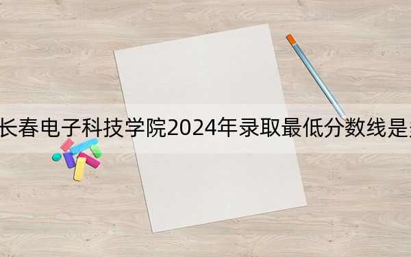 长春电子科技学院2024年录取最低分数线是多少？湖南考生2025年参考