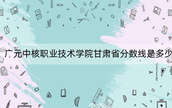 广元中核职业技术学院甘肃省分数线是多少？2025年甘肃考生参考