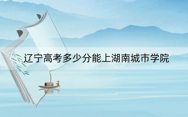 辽宁高考多少分能上湖南城市学院？附2022-2024年最低录取分数线