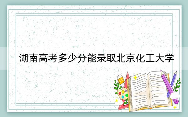 湖南高考多少分能录取北京化工大学？附近三年最低院校投档线