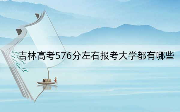 吉林高考576分左右报考大学都有哪些? 2024年一共0所大学录取