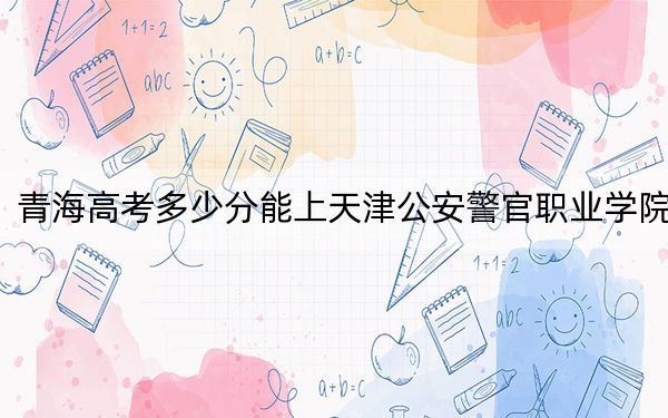 青海高考多少分能上天津公安警官职业学院？2024年文科录取分371分 理科最低302分