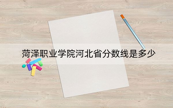 菏泽职业学院河北省分数线是多少？招生计划和学费是多少？