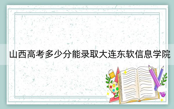 山西高考多少分能录取大连东软信息学院？附2022-2024年最低录取分数线