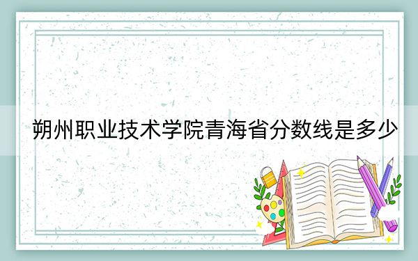 朔州职业技术学院青海省分数线是多少？2025年青海考生参考