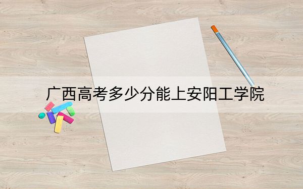 广西高考多少分能上安阳工学院?附2022-2024年最低录取分数线