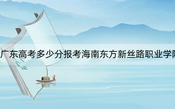 广东高考多少分报考海南东方新丝路职业学院？附2022-2024年最低录取分数线