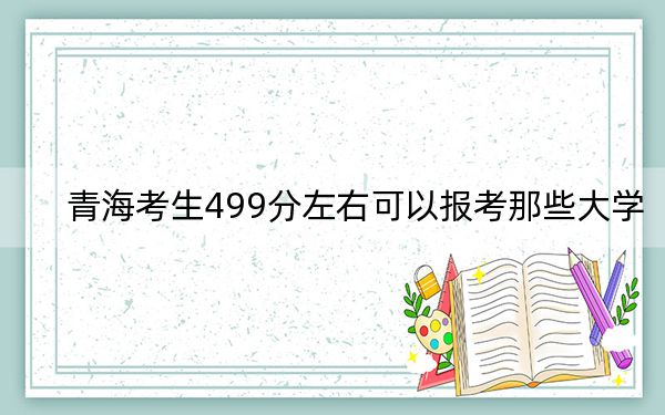 青海考生499分左右可以报考那些大学?(供2025届高三考生参考)