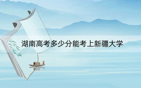 湖南高考多少分能考上新疆大学？2024年历史类558分 物理类录取分531分