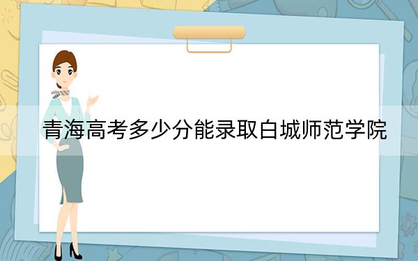 青海高考多少分能录取白城师范学院?附2022-2024年最低录取分数线